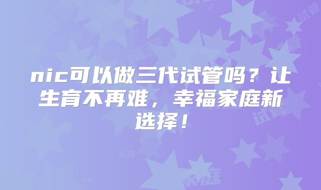 nic可以做三代试管吗？让生育不再难，幸福家庭新选择！