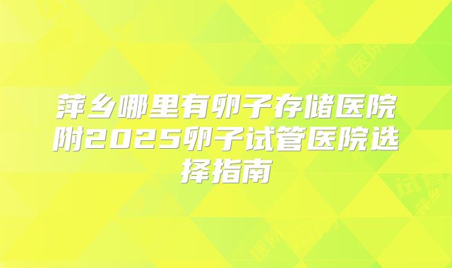 萍乡哪里有卵子存储医院附2025卵子试管医院选择指南