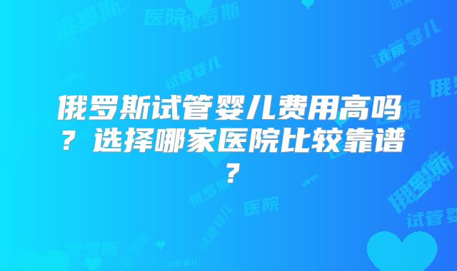 俄罗斯试管婴儿费用高吗?选择哪家医院比较靠谱?