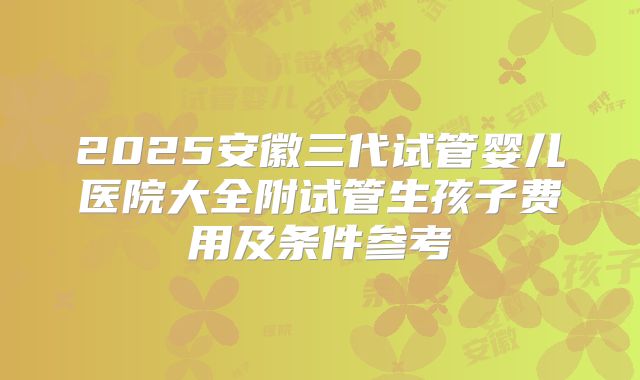 2025安徽三代试管婴儿医院大全附试管生孩子费用及条件参考