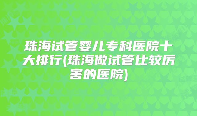 珠海试管婴儿专科医院十大排行(珠海做试管比较厉害的医院)
