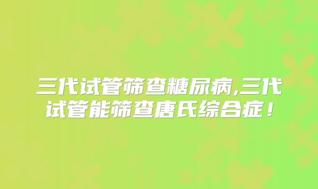 三代试管筛查糖尿病,三代试管能筛查唐氏综合症!