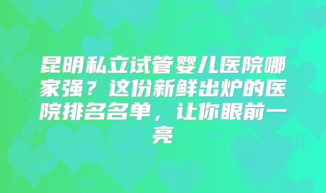 昆明私立试管婴儿医院哪家强？这份新鲜出炉的医院排名名单，让你眼前一亮