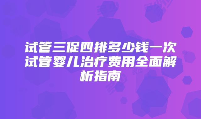 试管三促四排多少钱一次试管婴儿治疗费用全面解析指南