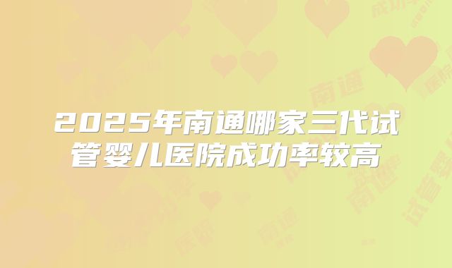 2025年南通哪家三代试管婴儿医院成功率较高