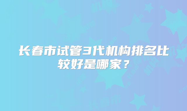 长春市试管3代机构排名比较好是哪家？
