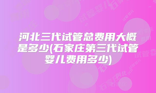 河北三代试管总费用大概是多少(石家庄第三代试管婴儿费用多少)