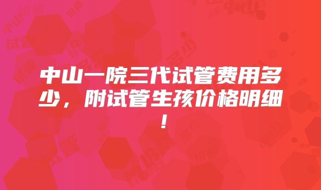 中山一院三代试管费用多少，附试管生孩价格明细！