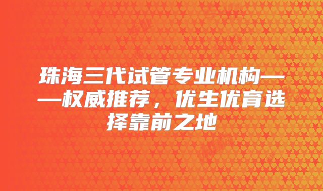 珠海三代试管专业机构——权威推荐,优生优育选择靠前之地