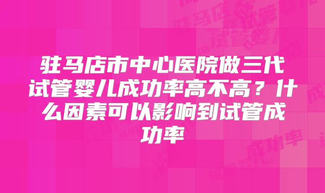 驻马店市中心医院做三代试管婴儿成功率高不高？什么因素可以影响到试管成功率