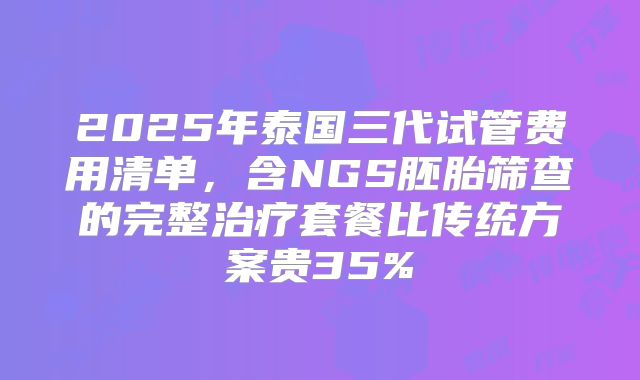 2025年泰国三代试管费用清单,含NGS胚胎筛查的完整治疗套餐比传统方案贵35%