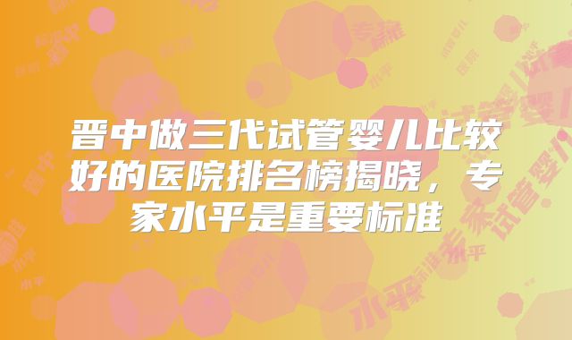 晋中做三代试管婴儿比较好的医院排名榜揭晓，专家水平是重要标准