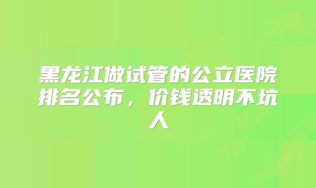 黑龙江做试管的公立医院排名公布，价钱透明不坑人