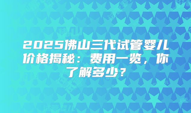 2025佛山三代试管婴儿价格揭秘：费用一览，你了解多少？