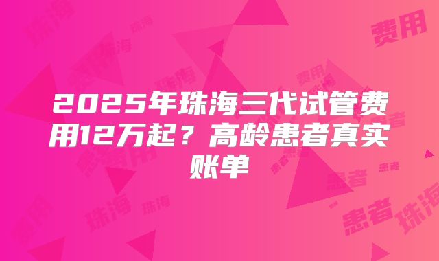 2025年珠海三代试管费用12万起?高龄患者真实账单