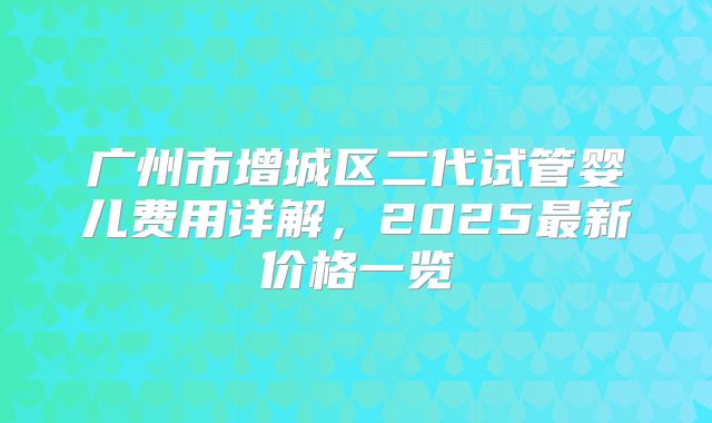 广州市增城区二代试管婴儿费用详解,2025最新价格一览