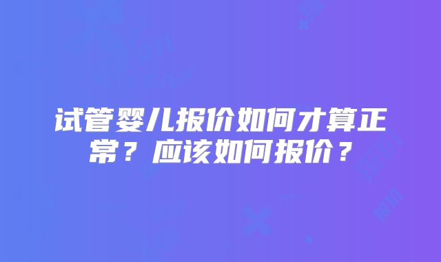 试管婴儿报价如何才算正常?应该如何报价?