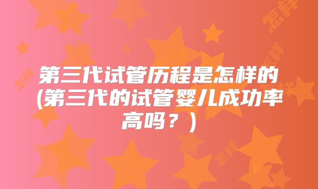 第三代试管历程是怎样的(第三代的试管婴儿成功率高吗?)