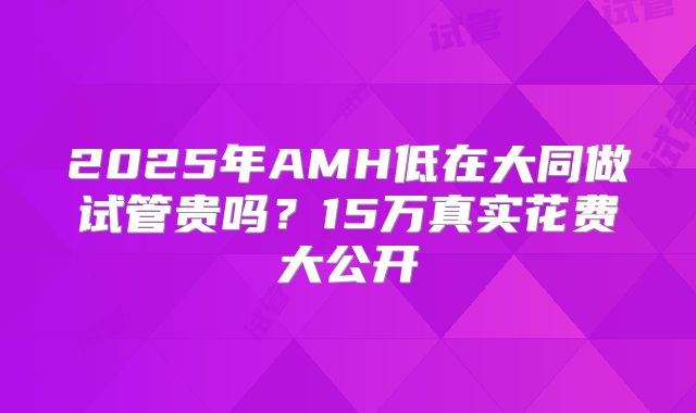 2025年AMH低在大同做试管贵吗？15万真实花费大公开