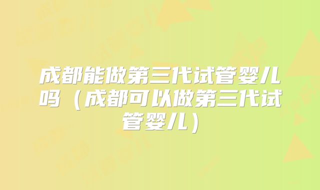 成都能做第三代试管婴儿吗(成都可以做第三代试管婴儿)