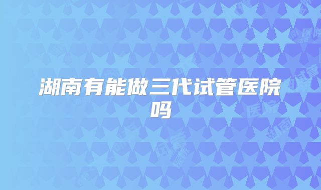 湖南有能做三代试管医院吗