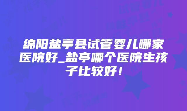 绵阳盐亭县试管婴儿哪家医院好_盐亭哪个医院生孩子比较好！