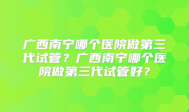 广西南宁哪个医院做第三代试管？广西南宁哪个医院做第三代试管好？