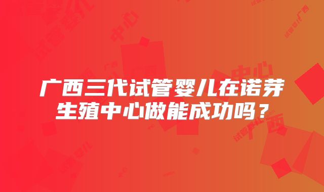 广西三代试管婴儿在诺芽生殖中心做能成功吗?