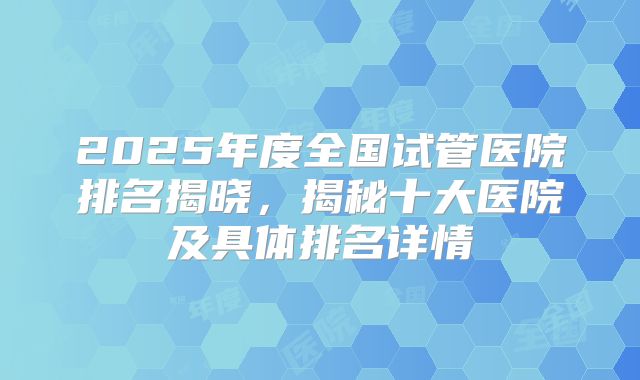 2025年度全国试管医院排名揭晓,揭秘十大医院及具体排名详情