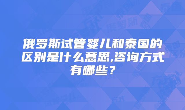俄罗斯试管婴儿和泰国的区别是什么意思,咨询方式有哪些?