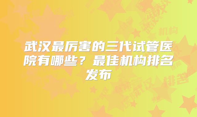 武汉最厉害的三代试管医院有哪些？最佳机构排名发布