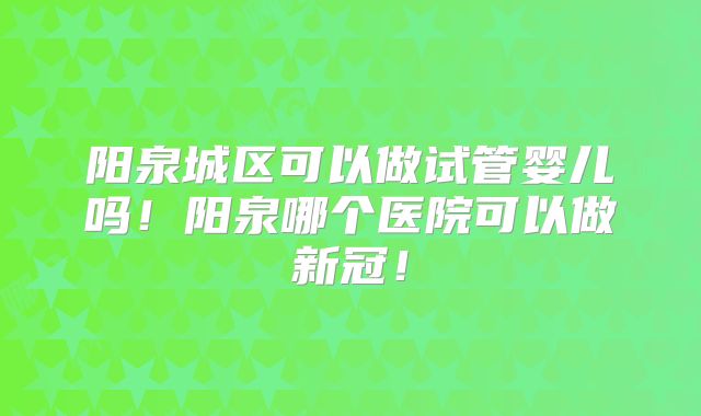 阳泉城区可以做试管婴儿吗!阳泉哪个医院可以做新冠!