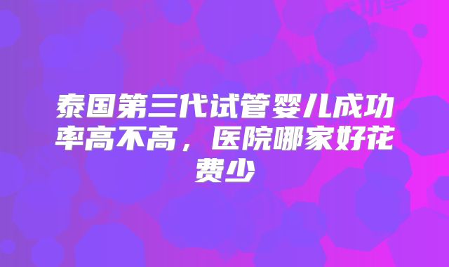 泰国第三代试管婴儿成功率高不高,医院哪家好花费少