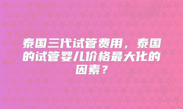 泰国三代试管费用,泰国的试管婴儿价格最大化的因素?