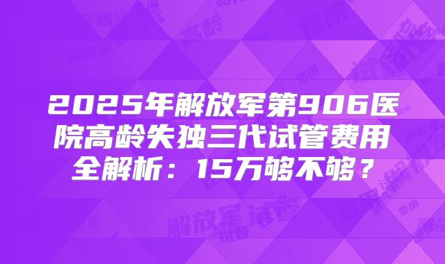 2025年解放军第906医院高龄失独三代试管费用全解析：15万够不够？