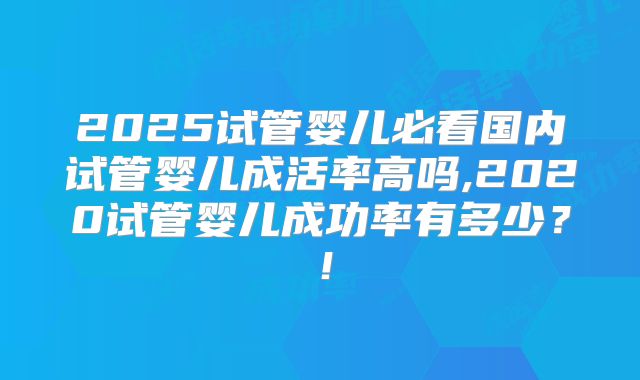 2025试管婴儿必看国内试管婴儿成活率高吗,2020试管婴儿成功率有多少?!