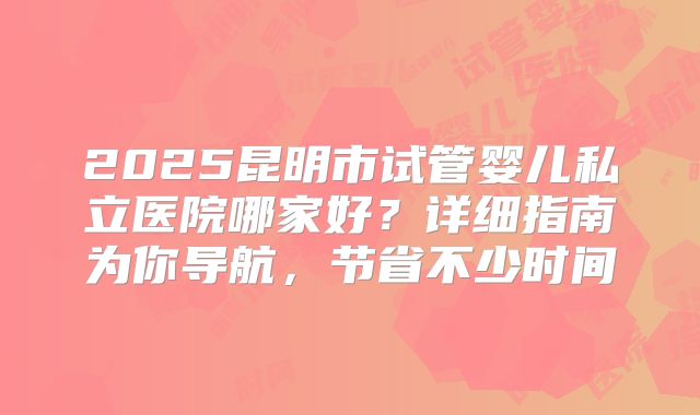 2025昆明市试管婴儿私立医院哪家好?详细指南为你导航,节省不少时间