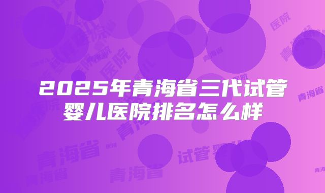 2025年青海省三代试管婴儿医院排名怎么样