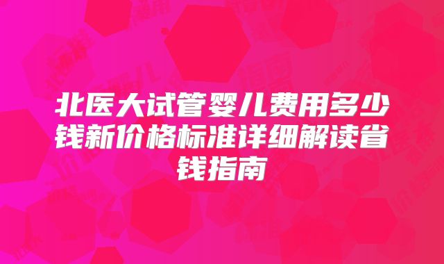 北医大试管婴儿费用多少钱新价格标准详细解读省钱指南