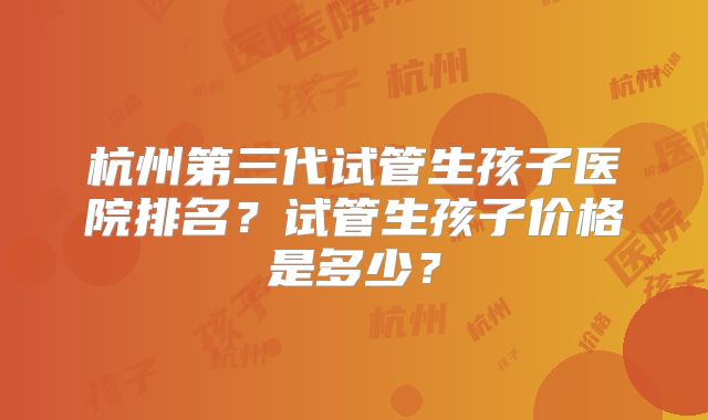 杭州第三代试管生孩子医院排名?试管生孩子价格是多少?