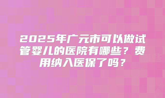 2025年广元市可以做试管婴儿的医院有哪些?费用纳入医保了吗?