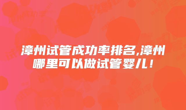 漳州试管成功率排名,漳州哪里可以做试管婴儿!