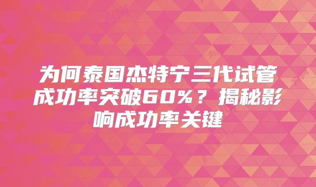 为何泰国杰特宁三代试管成功率突破60%？揭秘影响成功率关键