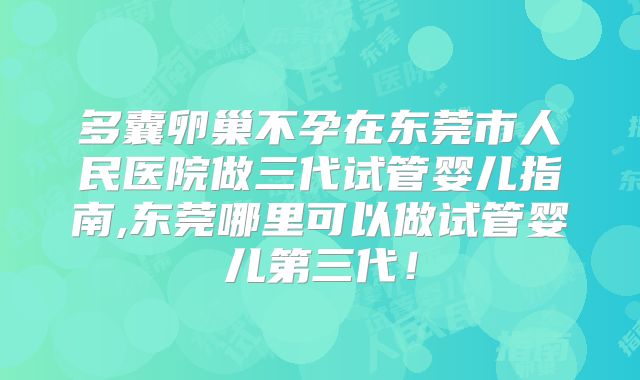 多囊卵巢不孕在东莞市人民医院做三代试管婴儿指南,东莞哪里可以做试管婴儿第三代!