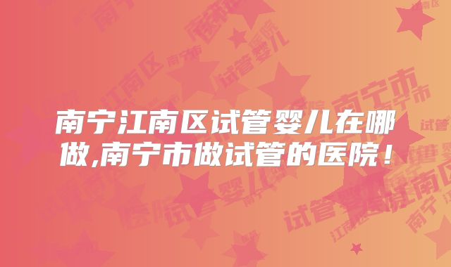 南宁江南区试管婴儿在哪做,南宁市做试管的医院！