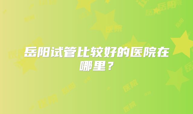 岳阳试管比较好的医院在哪里?