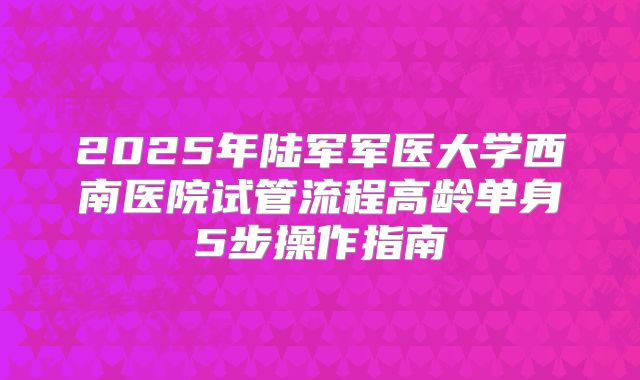 2025年陆军军医大学西南医院试管流程高龄单身5步操作指南