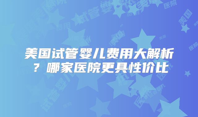 美国试管婴儿费用大解析?哪家医院更具性价比