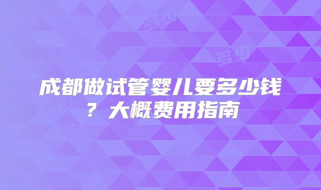 成都做试管婴儿要多少钱？大概费用指南