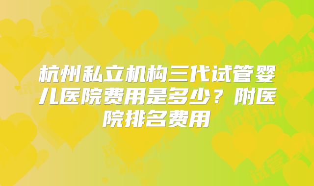 杭州私立机构三代试管婴儿医院费用是多少？附医院排名费用